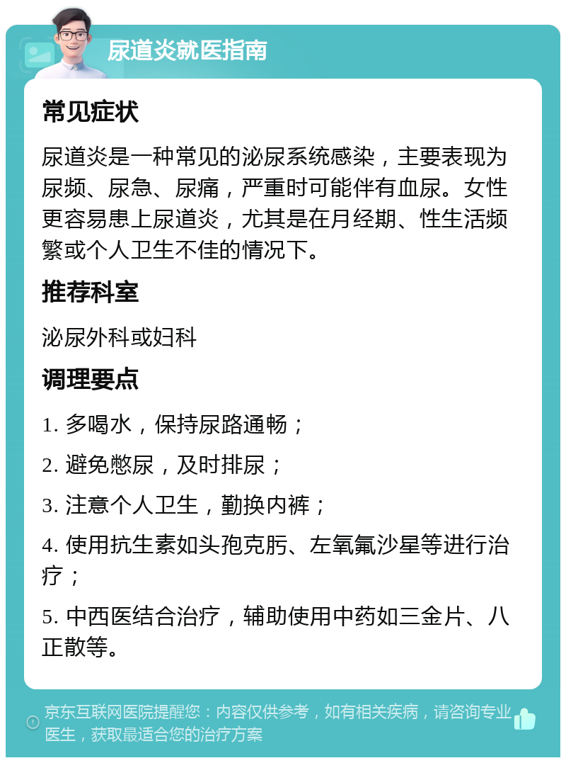 尿道炎就医指南 常见症状 尿道炎是一种常见的泌尿系统感染，主要表现为尿频、尿急、尿痛，严重时可能伴有血尿。女性更容易患上尿道炎，尤其是在月经期、性生活频繁或个人卫生不佳的情况下。 推荐科室 泌尿外科或妇科 调理要点 1. 多喝水，保持尿路通畅； 2. 避免憋尿，及时排尿； 3. 注意个人卫生，勤换内裤； 4. 使用抗生素如头孢克肟、左氧氟沙星等进行治疗； 5. 中西医结合治疗，辅助使用中药如三金片、八正散等。