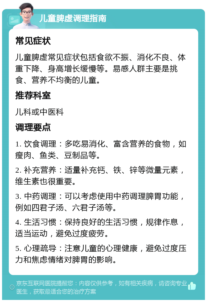 儿童脾虚调理指南 常见症状 儿童脾虚常见症状包括食欲不振、消化不良、体重下降、身高增长缓慢等。易感人群主要是挑食、营养不均衡的儿童。 推荐科室 儿科或中医科 调理要点 1. 饮食调理：多吃易消化、富含营养的食物，如瘦肉、鱼类、豆制品等。 2. 补充营养：适量补充钙、铁、锌等微量元素，维生素也很重要。 3. 中药调理：可以考虑使用中药调理脾胃功能，例如四君子汤、六君子汤等。 4. 生活习惯：保持良好的生活习惯，规律作息，适当运动，避免过度疲劳。 5. 心理疏导：注意儿童的心理健康，避免过度压力和焦虑情绪对脾胃的影响。