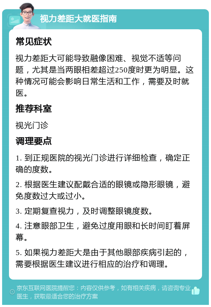 视力差距大就医指南 常见症状 视力差距大可能导致融像困难、视觉不适等问题，尤其是当两眼相差超过250度时更为明显。这种情况可能会影响日常生活和工作，需要及时就医。 推荐科室 视光门诊 调理要点 1. 到正规医院的视光门诊进行详细检查，确定正确的度数。 2. 根据医生建议配戴合适的眼镜或隐形眼镜，避免度数过大或过小。 3. 定期复查视力，及时调整眼镜度数。 4. 注意眼部卫生，避免过度用眼和长时间盯着屏幕。 5. 如果视力差距大是由于其他眼部疾病引起的，需要根据医生建议进行相应的治疗和调理。