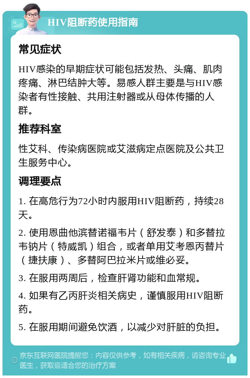 HIV阻断药使用指南 常见症状 HIV感染的早期症状可能包括发热、头痛、肌肉疼痛、淋巴结肿大等。易感人群主要是与HIV感染者有性接触、共用注射器或从母体传播的人群。 推荐科室 性艾科、传染病医院或艾滋病定点医院及公共卫生服务中心。 调理要点 1. 在高危行为72小时内服用HIV阻断药，持续28天。 2. 使用恩曲他滨替诺福韦片（舒发泰）和多替拉韦钠片（特威凯）组合，或者单用艾考恩丙替片（捷扶康）、多替阿巴拉米片或维必妥。 3. 在服用两周后，检查肝肾功能和血常规。 4. 如果有乙丙肝炎相关病史，谨慎服用HIV阻断药。 5. 在服用期间避免饮酒，以减少对肝脏的负担。