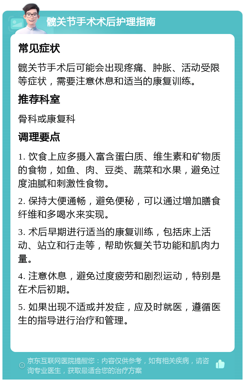 髋关节手术术后护理指南 常见症状 髋关节手术后可能会出现疼痛、肿胀、活动受限等症状，需要注意休息和适当的康复训练。 推荐科室 骨科或康复科 调理要点 1. 饮食上应多摄入富含蛋白质、维生素和矿物质的食物，如鱼、肉、豆类、蔬菜和水果，避免过度油腻和刺激性食物。 2. 保持大便通畅，避免便秘，可以通过增加膳食纤维和多喝水来实现。 3. 术后早期进行适当的康复训练，包括床上活动、站立和行走等，帮助恢复关节功能和肌肉力量。 4. 注意休息，避免过度疲劳和剧烈运动，特别是在术后初期。 5. 如果出现不适或并发症，应及时就医，遵循医生的指导进行治疗和管理。