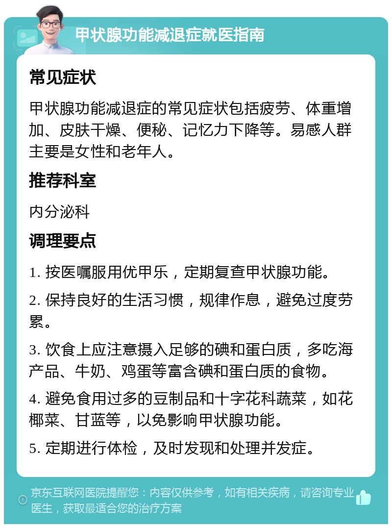 甲状腺功能减退症就医指南 常见症状 甲状腺功能减退症的常见症状包括疲劳、体重增加、皮肤干燥、便秘、记忆力下降等。易感人群主要是女性和老年人。 推荐科室 内分泌科 调理要点 1. 按医嘱服用优甲乐，定期复查甲状腺功能。 2. 保持良好的生活习惯，规律作息，避免过度劳累。 3. 饮食上应注意摄入足够的碘和蛋白质，多吃海产品、牛奶、鸡蛋等富含碘和蛋白质的食物。 4. 避免食用过多的豆制品和十字花科蔬菜，如花椰菜、甘蓝等，以免影响甲状腺功能。 5. 定期进行体检，及时发现和处理并发症。