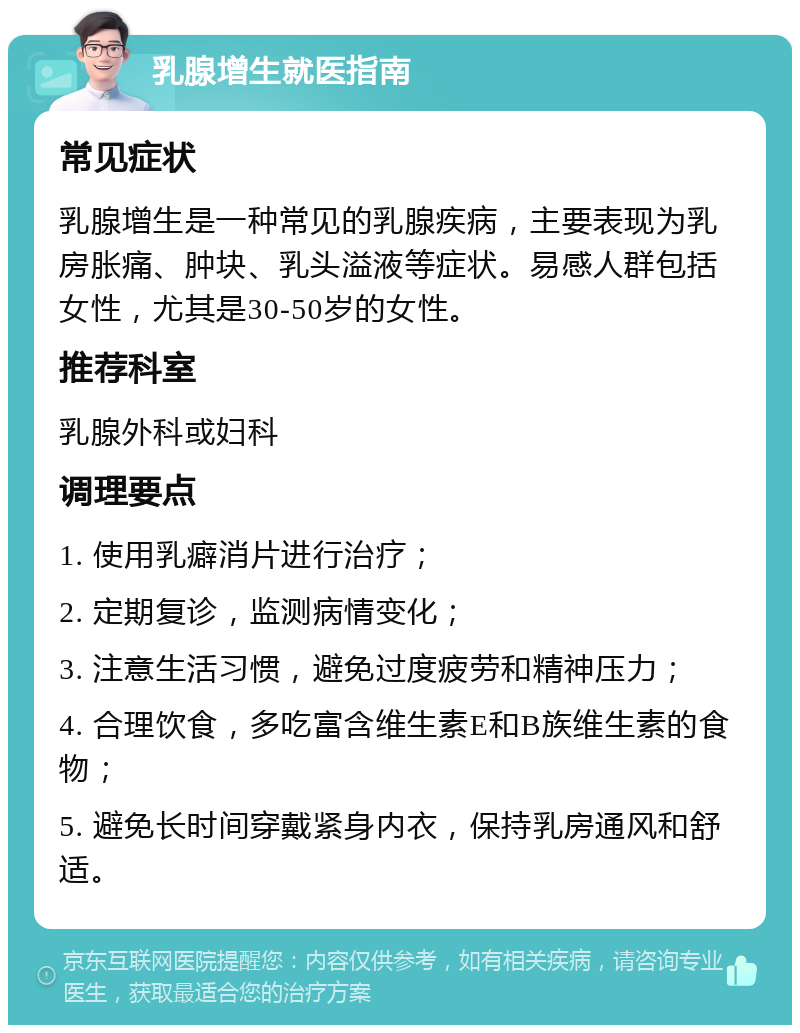 乳腺增生就医指南 常见症状 乳腺增生是一种常见的乳腺疾病，主要表现为乳房胀痛、肿块、乳头溢液等症状。易感人群包括女性，尤其是30-50岁的女性。 推荐科室 乳腺外科或妇科 调理要点 1. 使用乳癖消片进行治疗； 2. 定期复诊，监测病情变化； 3. 注意生活习惯，避免过度疲劳和精神压力； 4. 合理饮食，多吃富含维生素E和B族维生素的食物； 5. 避免长时间穿戴紧身内衣，保持乳房通风和舒适。