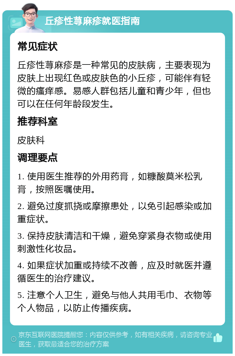 丘疹性荨麻疹就医指南 常见症状 丘疹性荨麻疹是一种常见的皮肤病，主要表现为皮肤上出现红色或皮肤色的小丘疹，可能伴有轻微的瘙痒感。易感人群包括儿童和青少年，但也可以在任何年龄段发生。 推荐科室 皮肤科 调理要点 1. 使用医生推荐的外用药膏，如糠酸莫米松乳膏，按照医嘱使用。 2. 避免过度抓挠或摩擦患处，以免引起感染或加重症状。 3. 保持皮肤清洁和干燥，避免穿紧身衣物或使用刺激性化妆品。 4. 如果症状加重或持续不改善，应及时就医并遵循医生的治疗建议。 5. 注意个人卫生，避免与他人共用毛巾、衣物等个人物品，以防止传播疾病。