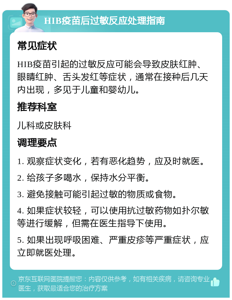 HIB疫苗后过敏反应处理指南 常见症状 HIB疫苗引起的过敏反应可能会导致皮肤红肿、眼睛红肿、舌头发红等症状，通常在接种后几天内出现，多见于儿童和婴幼儿。 推荐科室 儿科或皮肤科 调理要点 1. 观察症状变化，若有恶化趋势，应及时就医。 2. 给孩子多喝水，保持水分平衡。 3. 避免接触可能引起过敏的物质或食物。 4. 如果症状较轻，可以使用抗过敏药物如扑尔敏等进行缓解，但需在医生指导下使用。 5. 如果出现呼吸困难、严重皮疹等严重症状，应立即就医处理。