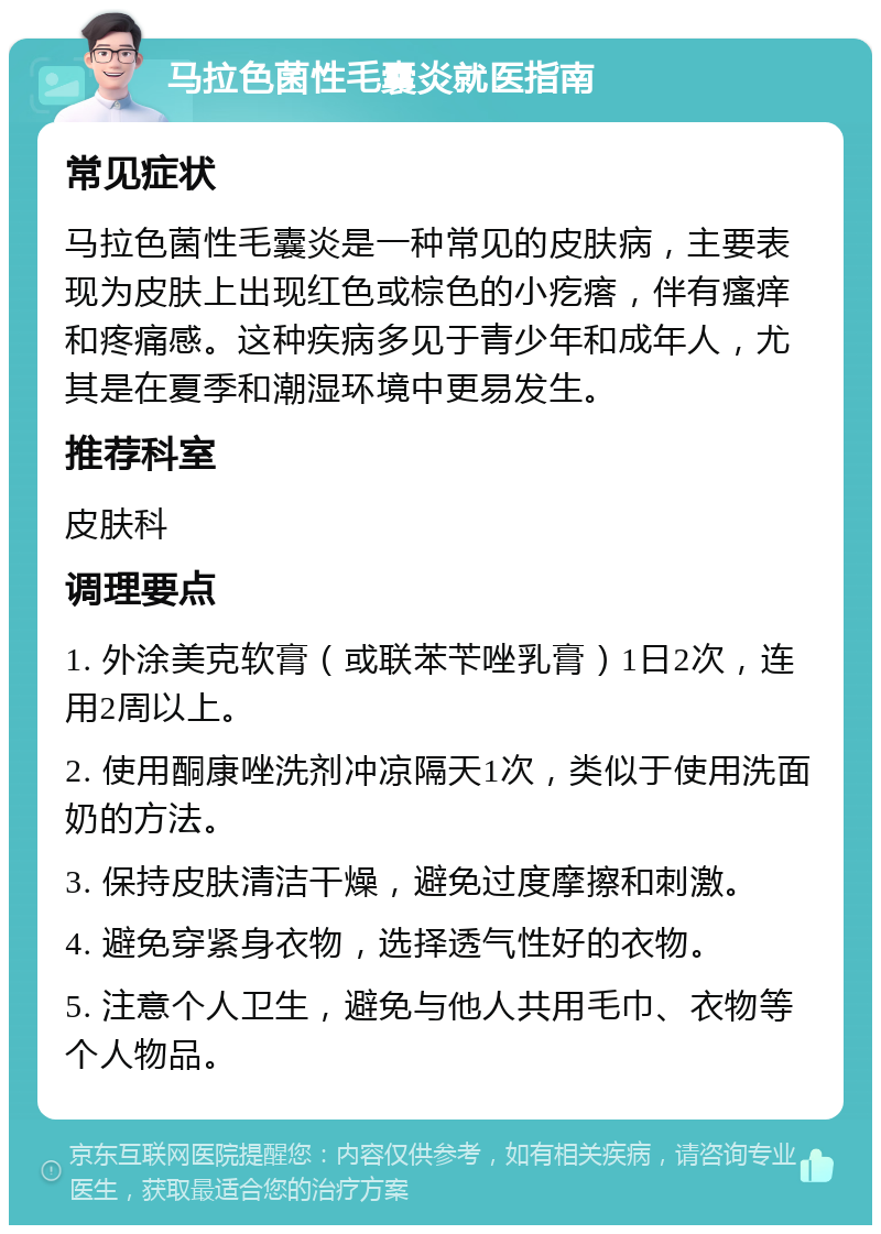 马拉色菌性毛囊炎就医指南 常见症状 马拉色菌性毛囊炎是一种常见的皮肤病，主要表现为皮肤上出现红色或棕色的小疙瘩，伴有瘙痒和疼痛感。这种疾病多见于青少年和成年人，尤其是在夏季和潮湿环境中更易发生。 推荐科室 皮肤科 调理要点 1. 外涂美克软膏（或联苯苄唑乳膏）1日2次，连用2周以上。 2. 使用酮康唑洗剂冲凉隔天1次，类似于使用洗面奶的方法。 3. 保持皮肤清洁干燥，避免过度摩擦和刺激。 4. 避免穿紧身衣物，选择透气性好的衣物。 5. 注意个人卫生，避免与他人共用毛巾、衣物等个人物品。