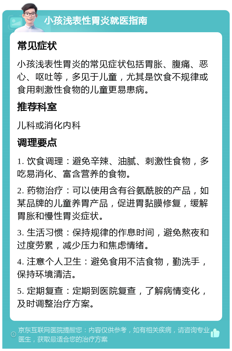 小孩浅表性胃炎就医指南 常见症状 小孩浅表性胃炎的常见症状包括胃胀、腹痛、恶心、呕吐等，多见于儿童，尤其是饮食不规律或食用刺激性食物的儿童更易患病。 推荐科室 儿科或消化内科 调理要点 1. 饮食调理：避免辛辣、油腻、刺激性食物，多吃易消化、富含营养的食物。 2. 药物治疗：可以使用含有谷氨酰胺的产品，如某品牌的儿童养胃产品，促进胃黏膜修复，缓解胃胀和慢性胃炎症状。 3. 生活习惯：保持规律的作息时间，避免熬夜和过度劳累，减少压力和焦虑情绪。 4. 注意个人卫生：避免食用不洁食物，勤洗手，保持环境清洁。 5. 定期复查：定期到医院复查，了解病情变化，及时调整治疗方案。