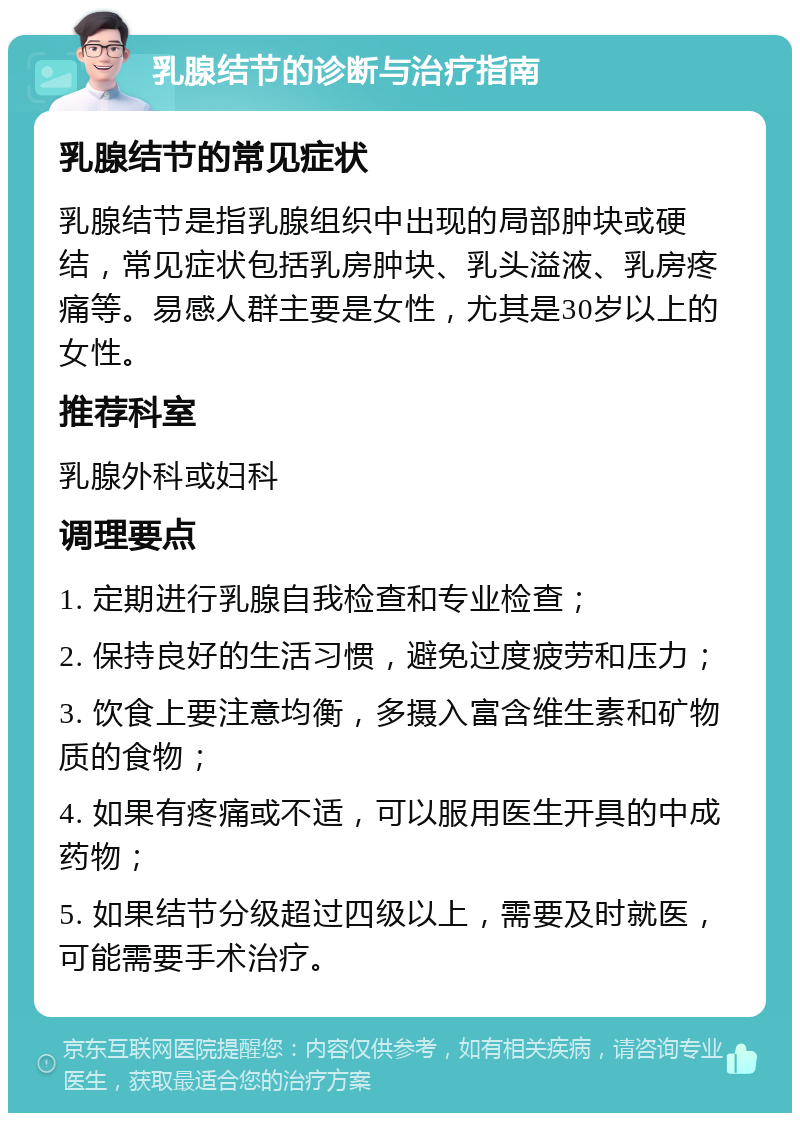 乳腺结节的诊断与治疗指南 乳腺结节的常见症状 乳腺结节是指乳腺组织中出现的局部肿块或硬结，常见症状包括乳房肿块、乳头溢液、乳房疼痛等。易感人群主要是女性，尤其是30岁以上的女性。 推荐科室 乳腺外科或妇科 调理要点 1. 定期进行乳腺自我检查和专业检查； 2. 保持良好的生活习惯，避免过度疲劳和压力； 3. 饮食上要注意均衡，多摄入富含维生素和矿物质的食物； 4. 如果有疼痛或不适，可以服用医生开具的中成药物； 5. 如果结节分级超过四级以上，需要及时就医，可能需要手术治疗。