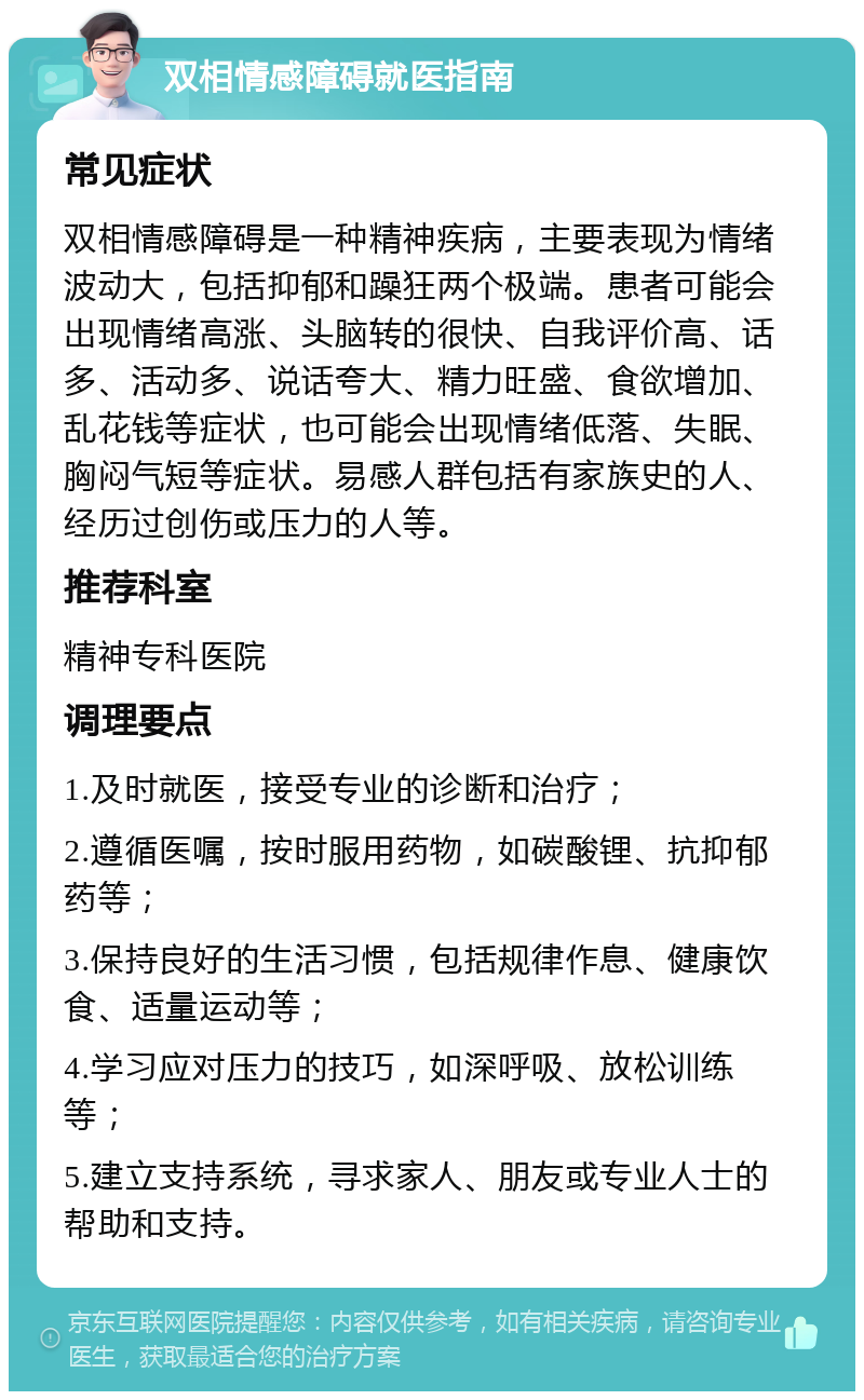 双相情感障碍就医指南 常见症状 双相情感障碍是一种精神疾病，主要表现为情绪波动大，包括抑郁和躁狂两个极端。患者可能会出现情绪高涨、头脑转的很快、自我评价高、话多、活动多、说话夸大、精力旺盛、食欲增加、乱花钱等症状，也可能会出现情绪低落、失眠、胸闷气短等症状。易感人群包括有家族史的人、经历过创伤或压力的人等。 推荐科室 精神专科医院 调理要点 1.及时就医，接受专业的诊断和治疗； 2.遵循医嘱，按时服用药物，如碳酸锂、抗抑郁药等； 3.保持良好的生活习惯，包括规律作息、健康饮食、适量运动等； 4.学习应对压力的技巧，如深呼吸、放松训练等； 5.建立支持系统，寻求家人、朋友或专业人士的帮助和支持。