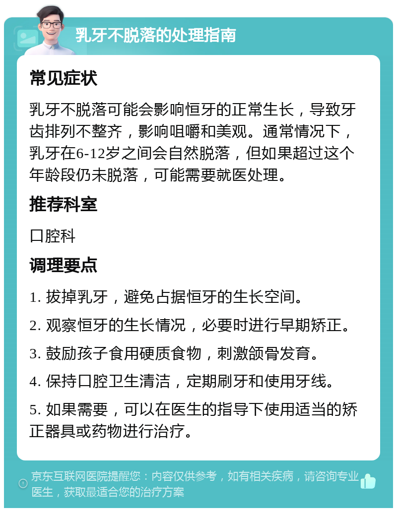 乳牙不脱落的处理指南 常见症状 乳牙不脱落可能会影响恒牙的正常生长，导致牙齿排列不整齐，影响咀嚼和美观。通常情况下，乳牙在6-12岁之间会自然脱落，但如果超过这个年龄段仍未脱落，可能需要就医处理。 推荐科室 口腔科 调理要点 1. 拔掉乳牙，避免占据恒牙的生长空间。 2. 观察恒牙的生长情况，必要时进行早期矫正。 3. 鼓励孩子食用硬质食物，刺激颌骨发育。 4. 保持口腔卫生清洁，定期刷牙和使用牙线。 5. 如果需要，可以在医生的指导下使用适当的矫正器具或药物进行治疗。