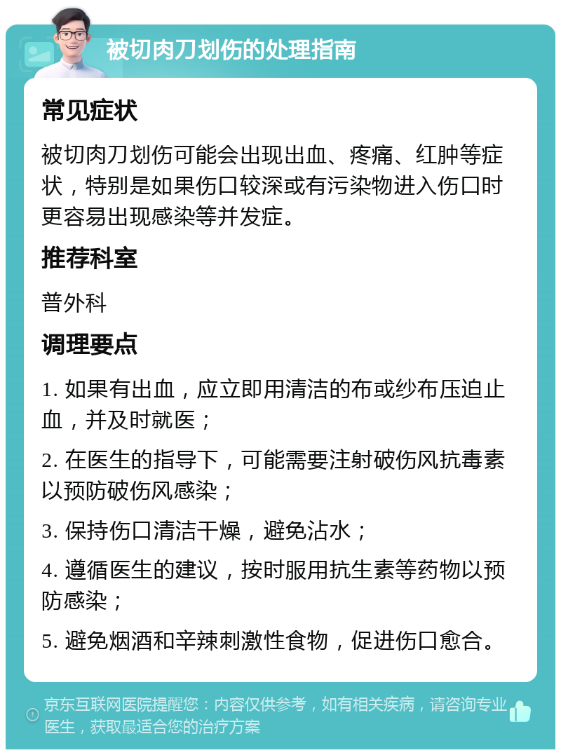 被切肉刀划伤的处理指南 常见症状 被切肉刀划伤可能会出现出血、疼痛、红肿等症状，特别是如果伤口较深或有污染物进入伤口时更容易出现感染等并发症。 推荐科室 普外科 调理要点 1. 如果有出血，应立即用清洁的布或纱布压迫止血，并及时就医； 2. 在医生的指导下，可能需要注射破伤风抗毒素以预防破伤风感染； 3. 保持伤口清洁干燥，避免沾水； 4. 遵循医生的建议，按时服用抗生素等药物以预防感染； 5. 避免烟酒和辛辣刺激性食物，促进伤口愈合。