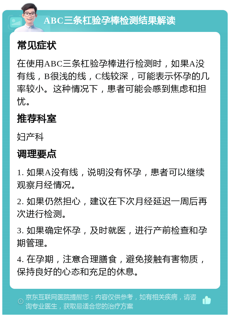 ABC三条杠验孕棒检测结果解读 常见症状 在使用ABC三条杠验孕棒进行检测时，如果A没有线，B很浅的线，C线较深，可能表示怀孕的几率较小。这种情况下，患者可能会感到焦虑和担忧。 推荐科室 妇产科 调理要点 1. 如果A没有线，说明没有怀孕，患者可以继续观察月经情况。 2. 如果仍然担心，建议在下次月经延迟一周后再次进行检测。 3. 如果确定怀孕，及时就医，进行产前检查和孕期管理。 4. 在孕期，注意合理膳食，避免接触有害物质，保持良好的心态和充足的休息。