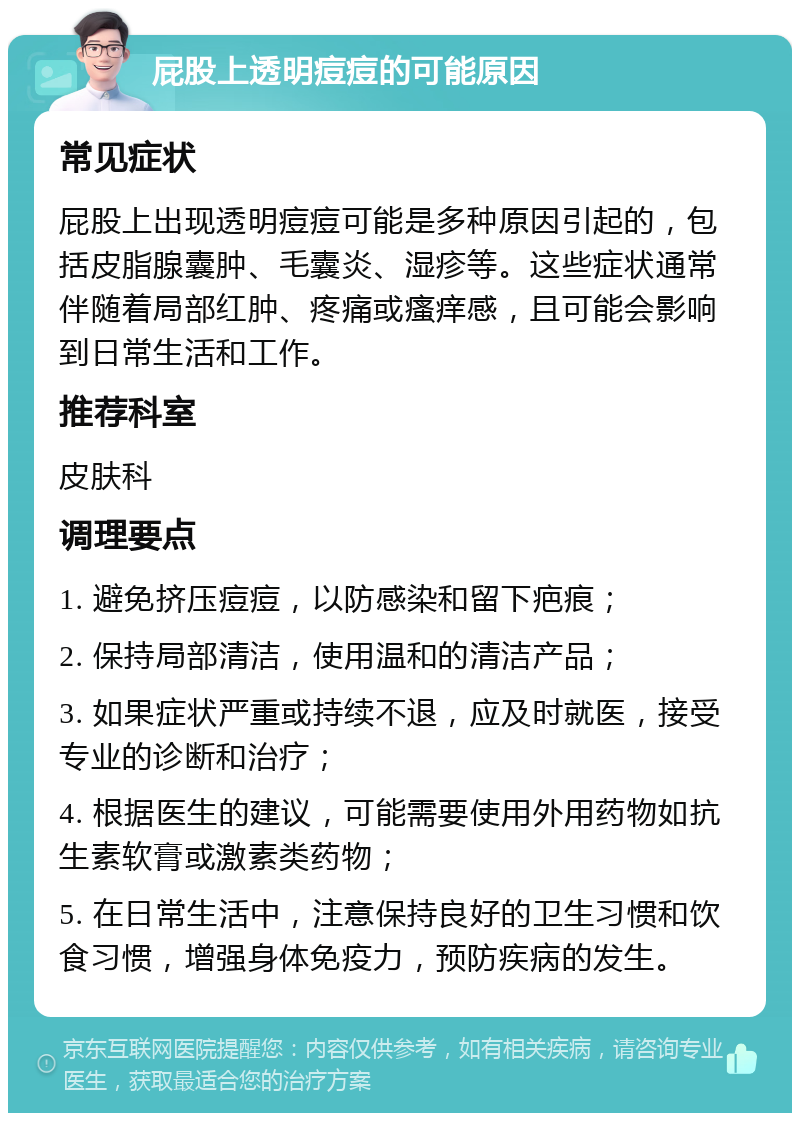 屁股上透明痘痘的可能原因 常见症状 屁股上出现透明痘痘可能是多种原因引起的，包括皮脂腺囊肿、毛囊炎、湿疹等。这些症状通常伴随着局部红肿、疼痛或瘙痒感，且可能会影响到日常生活和工作。 推荐科室 皮肤科 调理要点 1. 避免挤压痘痘，以防感染和留下疤痕； 2. 保持局部清洁，使用温和的清洁产品； 3. 如果症状严重或持续不退，应及时就医，接受专业的诊断和治疗； 4. 根据医生的建议，可能需要使用外用药物如抗生素软膏或激素类药物； 5. 在日常生活中，注意保持良好的卫生习惯和饮食习惯，增强身体免疫力，预防疾病的发生。