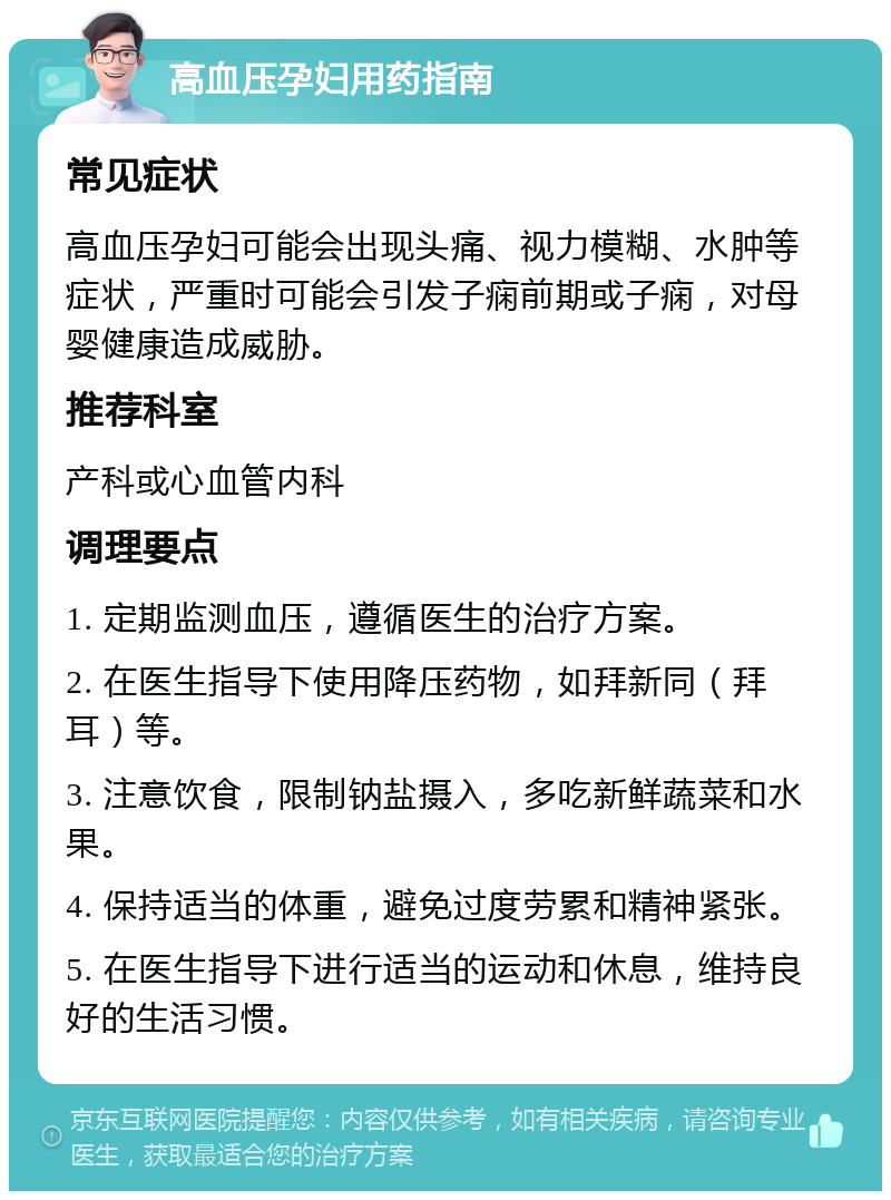 高血压孕妇用药指南 常见症状 高血压孕妇可能会出现头痛、视力模糊、水肿等症状，严重时可能会引发子痫前期或子痫，对母婴健康造成威胁。 推荐科室 产科或心血管内科 调理要点 1. 定期监测血压，遵循医生的治疗方案。 2. 在医生指导下使用降压药物，如拜新同（拜耳）等。 3. 注意饮食，限制钠盐摄入，多吃新鲜蔬菜和水果。 4. 保持适当的体重，避免过度劳累和精神紧张。 5. 在医生指导下进行适当的运动和休息，维持良好的生活习惯。