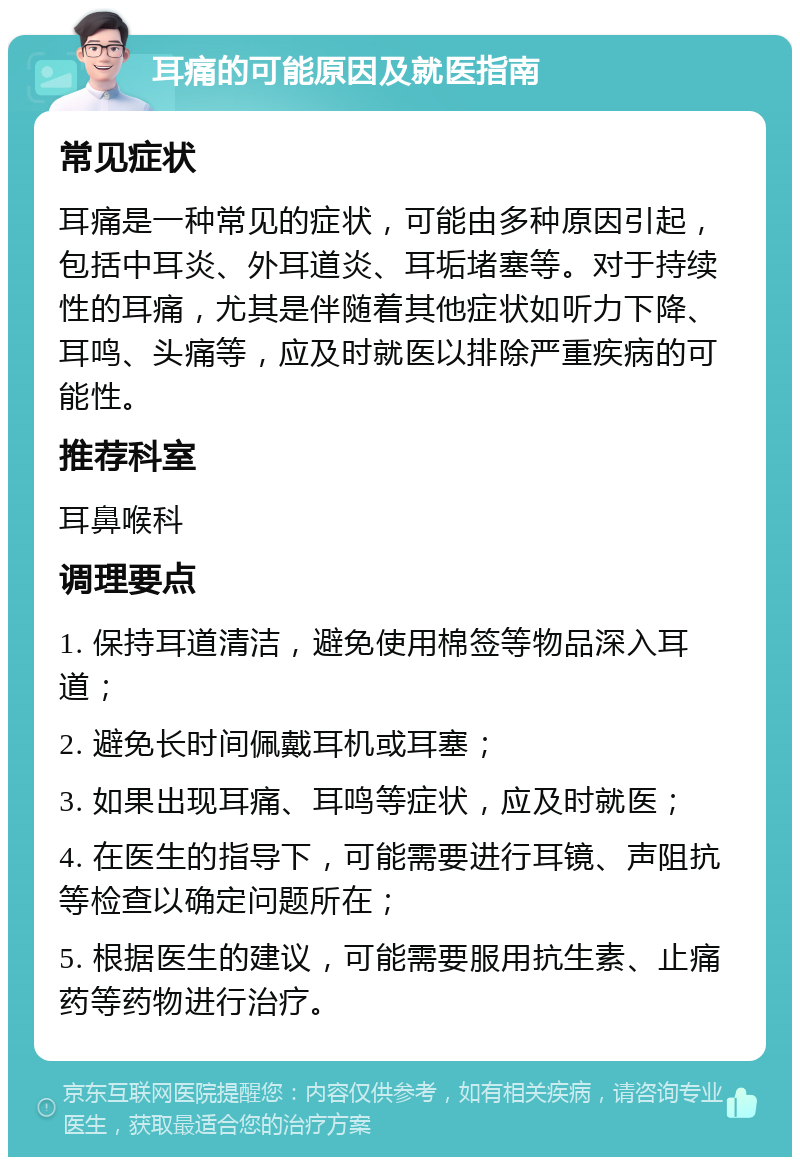 耳痛的可能原因及就医指南 常见症状 耳痛是一种常见的症状，可能由多种原因引起，包括中耳炎、外耳道炎、耳垢堵塞等。对于持续性的耳痛，尤其是伴随着其他症状如听力下降、耳鸣、头痛等，应及时就医以排除严重疾病的可能性。 推荐科室 耳鼻喉科 调理要点 1. 保持耳道清洁，避免使用棉签等物品深入耳道； 2. 避免长时间佩戴耳机或耳塞； 3. 如果出现耳痛、耳鸣等症状，应及时就医； 4. 在医生的指导下，可能需要进行耳镜、声阻抗等检查以确定问题所在； 5. 根据医生的建议，可能需要服用抗生素、止痛药等药物进行治疗。