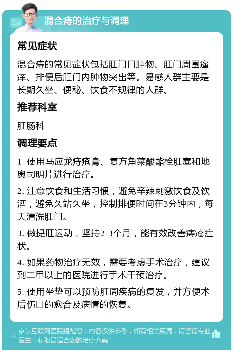 混合痔的治疗与调理 常见症状 混合痔的常见症状包括肛门口肿物、肛门周围瘙痒、排便后肛门内肿物突出等。易感人群主要是长期久坐、便秘、饮食不规律的人群。 推荐科室 肛肠科 调理要点 1. 使用马应龙痔疮膏、复方角菜酸酯栓肛塞和地奥司明片进行治疗。 2. 注意饮食和生活习惯，避免辛辣刺激饮食及饮酒，避免久站久坐，控制排便时间在3分钟内，每天清洗肛门。 3. 做提肛运动，坚持2-3个月，能有效改善痔疮症状。 4. 如果药物治疗无效，需要考虑手术治疗，建议到二甲以上的医院进行手术干预治疗。 5. 使用坐垫可以预防肛周疾病的复发，并方便术后伤口的愈合及病情的恢复。