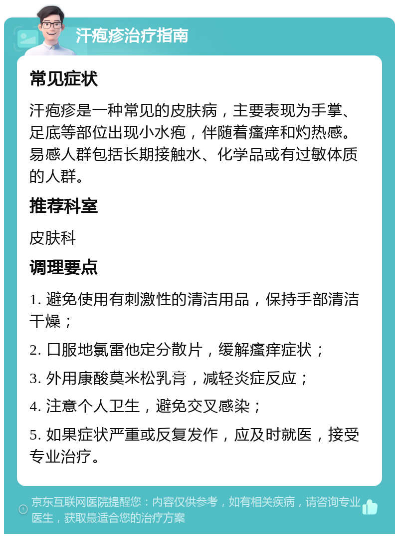 汗疱疹治疗指南 常见症状 汗疱疹是一种常见的皮肤病，主要表现为手掌、足底等部位出现小水疱，伴随着瘙痒和灼热感。易感人群包括长期接触水、化学品或有过敏体质的人群。 推荐科室 皮肤科 调理要点 1. 避免使用有刺激性的清洁用品，保持手部清洁干燥； 2. 口服地氯雷他定分散片，缓解瘙痒症状； 3. 外用康酸莫米松乳膏，减轻炎症反应； 4. 注意个人卫生，避免交叉感染； 5. 如果症状严重或反复发作，应及时就医，接受专业治疗。