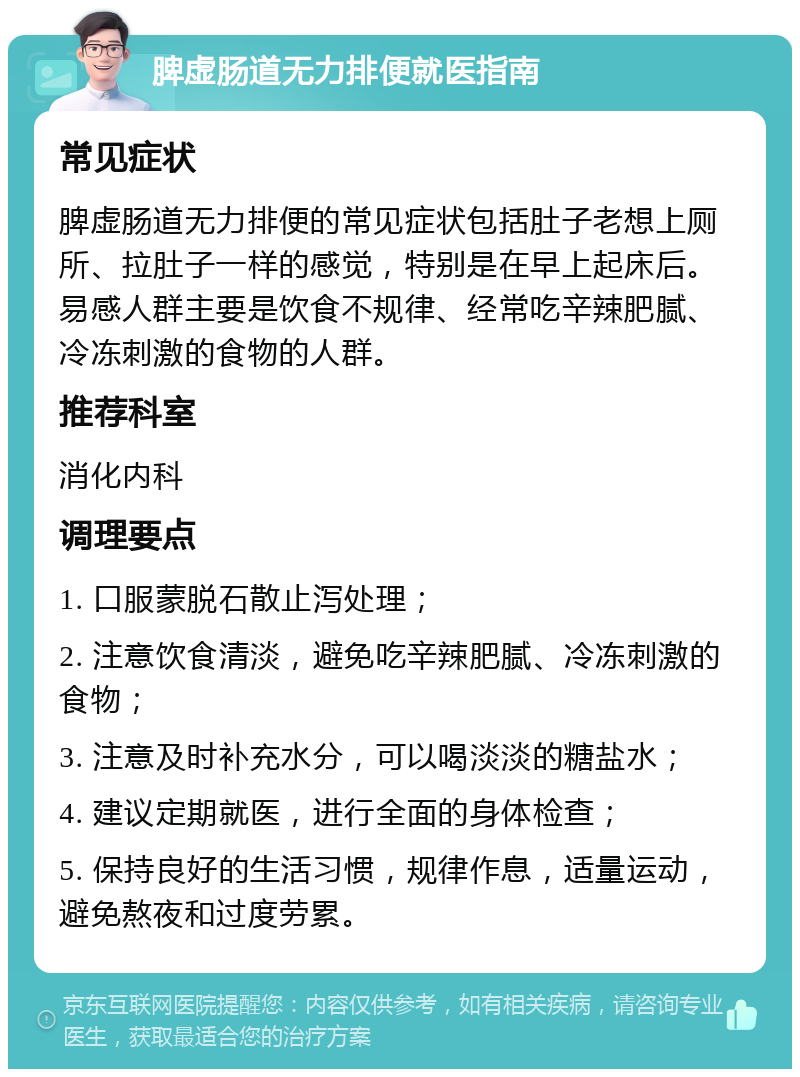 脾虚肠道无力排便就医指南 常见症状 脾虚肠道无力排便的常见症状包括肚子老想上厕所、拉肚子一样的感觉，特别是在早上起床后。易感人群主要是饮食不规律、经常吃辛辣肥腻、冷冻刺激的食物的人群。 推荐科室 消化内科 调理要点 1. 口服蒙脱石散止泻处理； 2. 注意饮食清淡，避免吃辛辣肥腻、冷冻刺激的食物； 3. 注意及时补充水分，可以喝淡淡的糖盐水； 4. 建议定期就医，进行全面的身体检查； 5. 保持良好的生活习惯，规律作息，适量运动，避免熬夜和过度劳累。