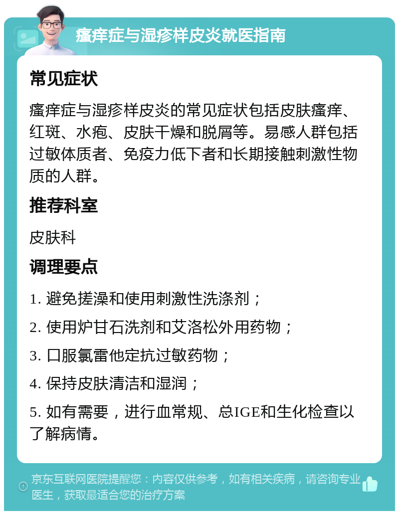 瘙痒症与湿疹样皮炎就医指南 常见症状 瘙痒症与湿疹样皮炎的常见症状包括皮肤瘙痒、红斑、水疱、皮肤干燥和脱屑等。易感人群包括过敏体质者、免疫力低下者和长期接触刺激性物质的人群。 推荐科室 皮肤科 调理要点 1. 避免搓澡和使用刺激性洗涤剂； 2. 使用炉甘石洗剂和艾洛松外用药物； 3. 口服氯雷他定抗过敏药物； 4. 保持皮肤清洁和湿润； 5. 如有需要，进行血常规、总IGE和生化检查以了解病情。