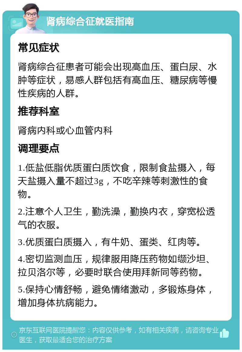 肾病综合征就医指南 常见症状 肾病综合征患者可能会出现高血压、蛋白尿、水肿等症状，易感人群包括有高血压、糖尿病等慢性疾病的人群。 推荐科室 肾病内科或心血管内科 调理要点 1.低盐低脂优质蛋白质饮食，限制食盐摄入，每天盐摄入量不超过3g，不吃辛辣等刺激性的食物。 2.注意个人卫生，勤洗澡，勤换内衣，穿宽松透气的衣服。 3.优质蛋白质摄入，有牛奶、蛋类、红肉等。 4.密切监测血压，规律服用降压药物如缬沙坦、拉贝洛尔等，必要时联合使用拜新同等药物。 5.保持心情舒畅，避免情绪激动，多锻炼身体，增加身体抗病能力。