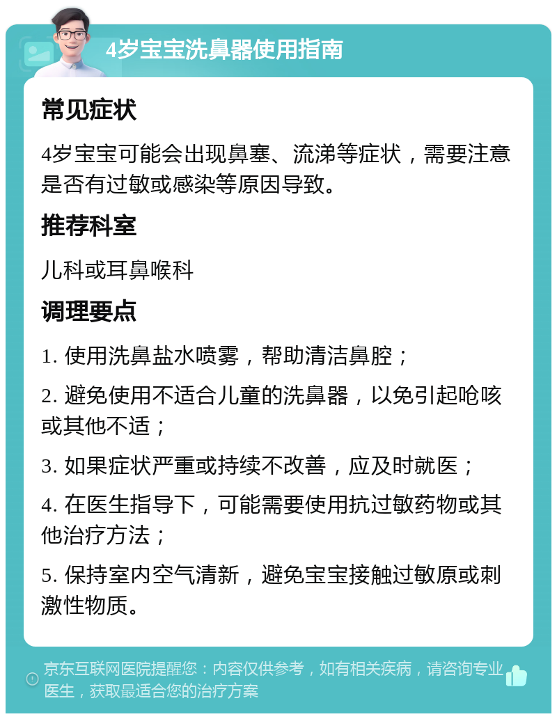 4岁宝宝洗鼻器使用指南 常见症状 4岁宝宝可能会出现鼻塞、流涕等症状，需要注意是否有过敏或感染等原因导致。 推荐科室 儿科或耳鼻喉科 调理要点 1. 使用洗鼻盐水喷雾，帮助清洁鼻腔； 2. 避免使用不适合儿童的洗鼻器，以免引起呛咳或其他不适； 3. 如果症状严重或持续不改善，应及时就医； 4. 在医生指导下，可能需要使用抗过敏药物或其他治疗方法； 5. 保持室内空气清新，避免宝宝接触过敏原或刺激性物质。