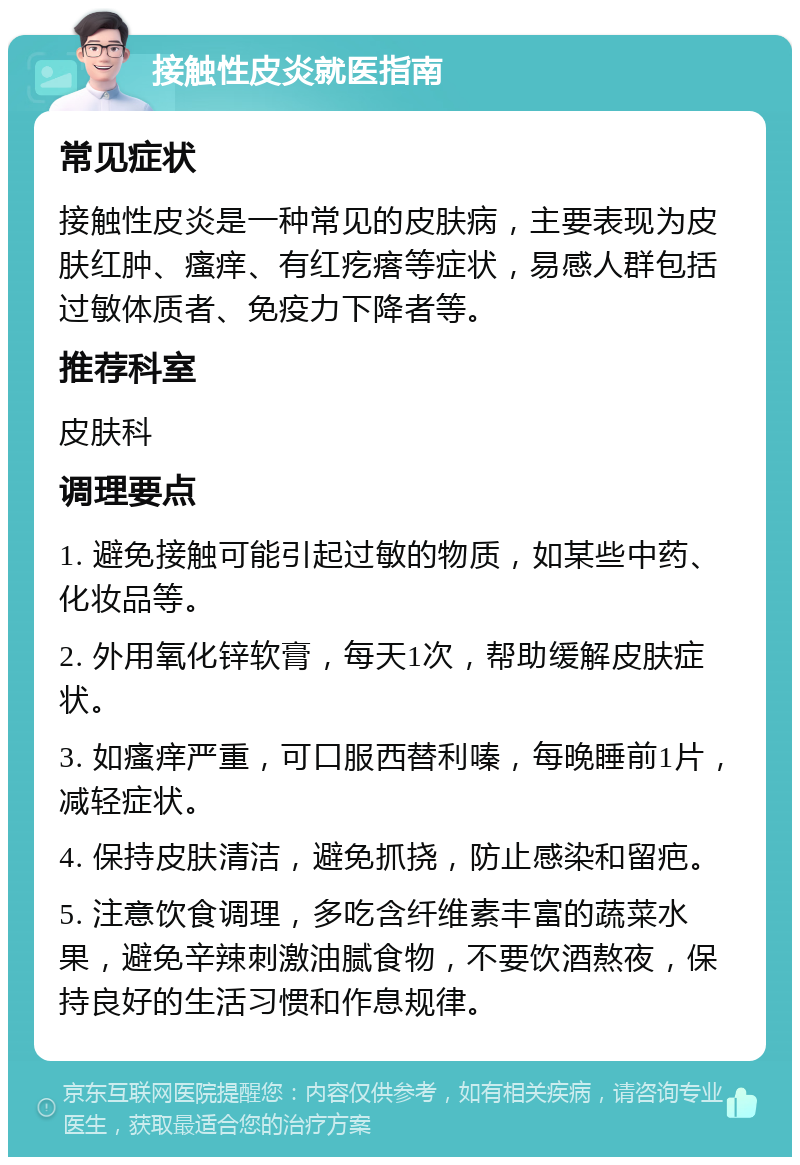 接触性皮炎就医指南 常见症状 接触性皮炎是一种常见的皮肤病，主要表现为皮肤红肿、瘙痒、有红疙瘩等症状，易感人群包括过敏体质者、免疫力下降者等。 推荐科室 皮肤科 调理要点 1. 避免接触可能引起过敏的物质，如某些中药、化妆品等。 2. 外用氧化锌软膏，每天1次，帮助缓解皮肤症状。 3. 如瘙痒严重，可口服西替利嗪，每晚睡前1片，减轻症状。 4. 保持皮肤清洁，避免抓挠，防止感染和留疤。 5. 注意饮食调理，多吃含纤维素丰富的蔬菜水果，避免辛辣刺激油腻食物，不要饮酒熬夜，保持良好的生活习惯和作息规律。