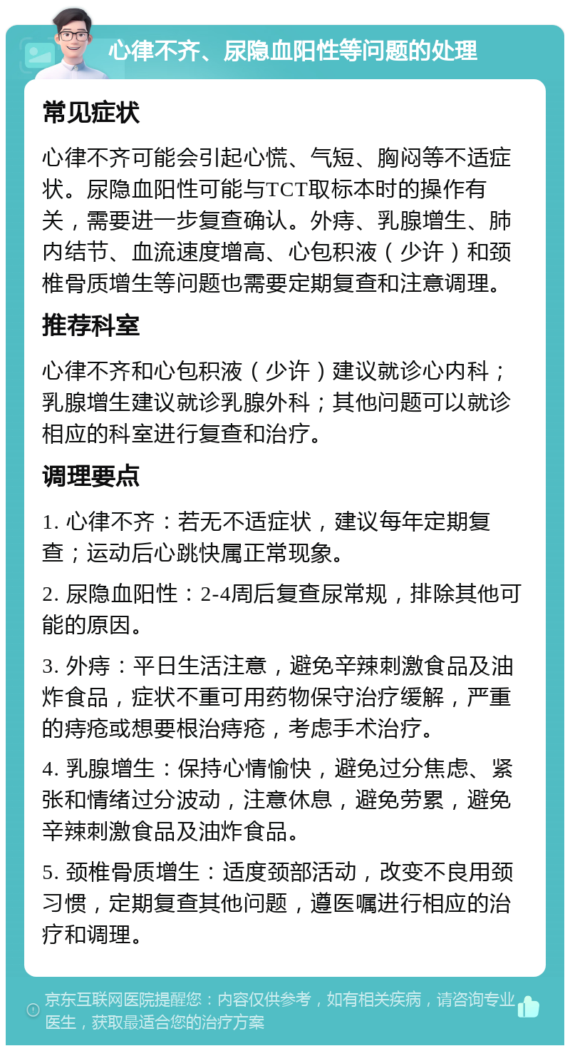 心律不齐、尿隐血阳性等问题的处理 常见症状 心律不齐可能会引起心慌、气短、胸闷等不适症状。尿隐血阳性可能与TCT取标本时的操作有关，需要进一步复查确认。外痔、乳腺增生、肺内结节、血流速度增高、心包积液（少许）和颈椎骨质增生等问题也需要定期复查和注意调理。 推荐科室 心律不齐和心包积液（少许）建议就诊心内科；乳腺增生建议就诊乳腺外科；其他问题可以就诊相应的科室进行复查和治疗。 调理要点 1. 心律不齐：若无不适症状，建议每年定期复查；运动后心跳快属正常现象。 2. 尿隐血阳性：2-4周后复查尿常规，排除其他可能的原因。 3. 外痔：平日生活注意，避免辛辣刺激食品及油炸食品，症状不重可用药物保守治疗缓解，严重的痔疮或想要根治痔疮，考虑手术治疗。 4. 乳腺增生：保持心情愉快，避免过分焦虑、紧张和情绪过分波动，注意休息，避免劳累，避免辛辣刺激食品及油炸食品。 5. 颈椎骨质增生：适度颈部活动，改变不良用颈习惯，定期复查其他问题，遵医嘱进行相应的治疗和调理。