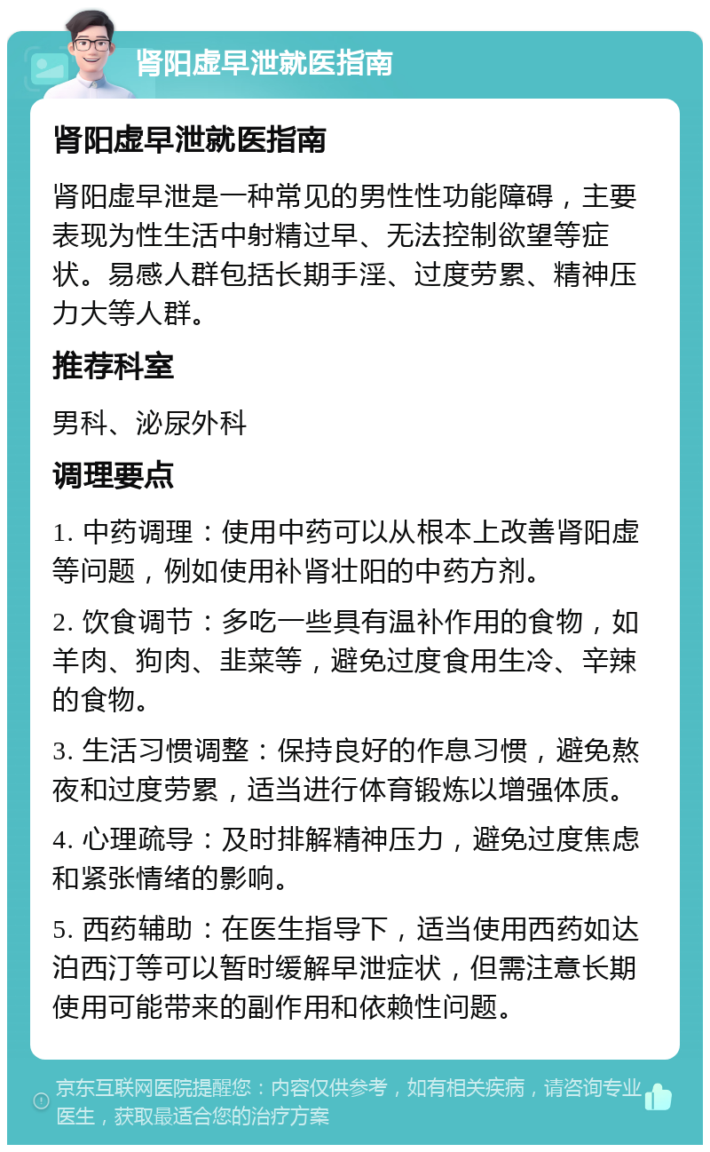 肾阳虚早泄就医指南 肾阳虚早泄就医指南 肾阳虚早泄是一种常见的男性性功能障碍，主要表现为性生活中射精过早、无法控制欲望等症状。易感人群包括长期手淫、过度劳累、精神压力大等人群。 推荐科室 男科、泌尿外科 调理要点 1. 中药调理：使用中药可以从根本上改善肾阳虚等问题，例如使用补肾壮阳的中药方剂。 2. 饮食调节：多吃一些具有温补作用的食物，如羊肉、狗肉、韭菜等，避免过度食用生冷、辛辣的食物。 3. 生活习惯调整：保持良好的作息习惯，避免熬夜和过度劳累，适当进行体育锻炼以增强体质。 4. 心理疏导：及时排解精神压力，避免过度焦虑和紧张情绪的影响。 5. 西药辅助：在医生指导下，适当使用西药如达泊西汀等可以暂时缓解早泄症状，但需注意长期使用可能带来的副作用和依赖性问题。