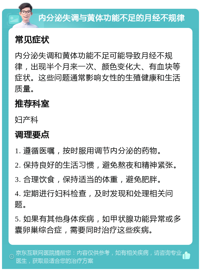 内分泌失调与黄体功能不足的月经不规律 常见症状 内分泌失调和黄体功能不足可能导致月经不规律，出现半个月来一次、颜色变化大、有血块等症状。这些问题通常影响女性的生殖健康和生活质量。 推荐科室 妇产科 调理要点 1. 遵循医嘱，按时服用调节内分泌的药物。 2. 保持良好的生活习惯，避免熬夜和精神紧张。 3. 合理饮食，保持适当的体重，避免肥胖。 4. 定期进行妇科检查，及时发现和处理相关问题。 5. 如果有其他身体疾病，如甲状腺功能异常或多囊卵巢综合症，需要同时治疗这些疾病。