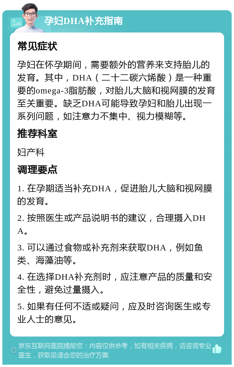 孕妇DHA补充指南 常见症状 孕妇在怀孕期间，需要额外的营养来支持胎儿的发育。其中，DHA（二十二碳六烯酸）是一种重要的omega-3脂肪酸，对胎儿大脑和视网膜的发育至关重要。缺乏DHA可能导致孕妇和胎儿出现一系列问题，如注意力不集中、视力模糊等。 推荐科室 妇产科 调理要点 1. 在孕期适当补充DHA，促进胎儿大脑和视网膜的发育。 2. 按照医生或产品说明书的建议，合理摄入DHA。 3. 可以通过食物或补充剂来获取DHA，例如鱼类、海藻油等。 4. 在选择DHA补充剂时，应注意产品的质量和安全性，避免过量摄入。 5. 如果有任何不适或疑问，应及时咨询医生或专业人士的意见。