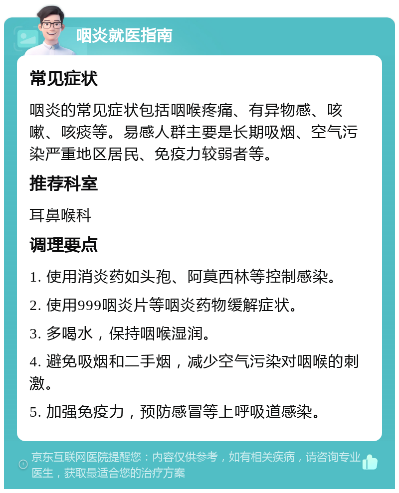 咽炎就医指南 常见症状 咽炎的常见症状包括咽喉疼痛、有异物感、咳嗽、咳痰等。易感人群主要是长期吸烟、空气污染严重地区居民、免疫力较弱者等。 推荐科室 耳鼻喉科 调理要点 1. 使用消炎药如头孢、阿莫西林等控制感染。 2. 使用999咽炎片等咽炎药物缓解症状。 3. 多喝水，保持咽喉湿润。 4. 避免吸烟和二手烟，减少空气污染对咽喉的刺激。 5. 加强免疫力，预防感冒等上呼吸道感染。