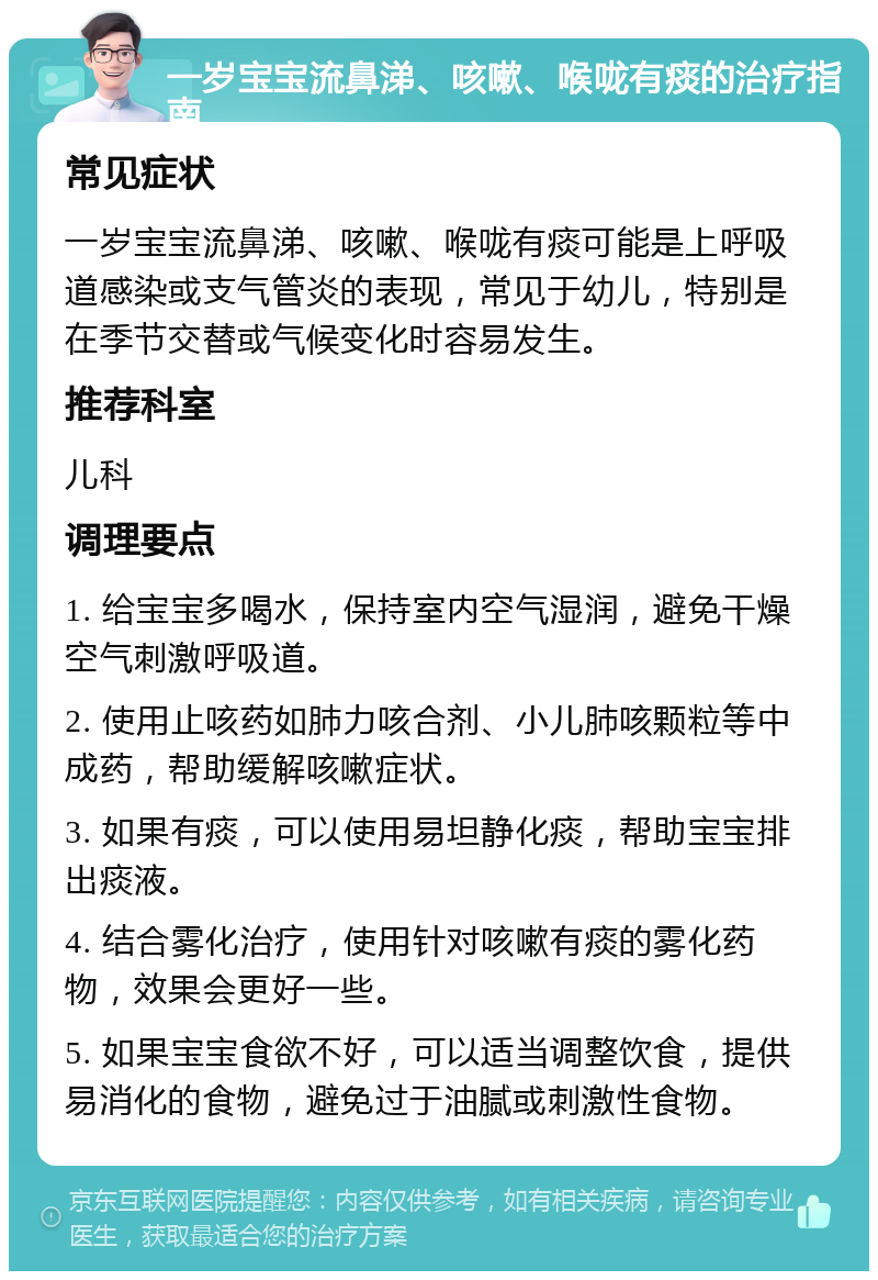 一岁宝宝流鼻涕、咳嗽、喉咙有痰的治疗指南 常见症状 一岁宝宝流鼻涕、咳嗽、喉咙有痰可能是上呼吸道感染或支气管炎的表现，常见于幼儿，特别是在季节交替或气候变化时容易发生。 推荐科室 儿科 调理要点 1. 给宝宝多喝水，保持室内空气湿润，避免干燥空气刺激呼吸道。 2. 使用止咳药如肺力咳合剂、小儿肺咳颗粒等中成药，帮助缓解咳嗽症状。 3. 如果有痰，可以使用易坦静化痰，帮助宝宝排出痰液。 4. 结合雾化治疗，使用针对咳嗽有痰的雾化药物，效果会更好一些。 5. 如果宝宝食欲不好，可以适当调整饮食，提供易消化的食物，避免过于油腻或刺激性食物。