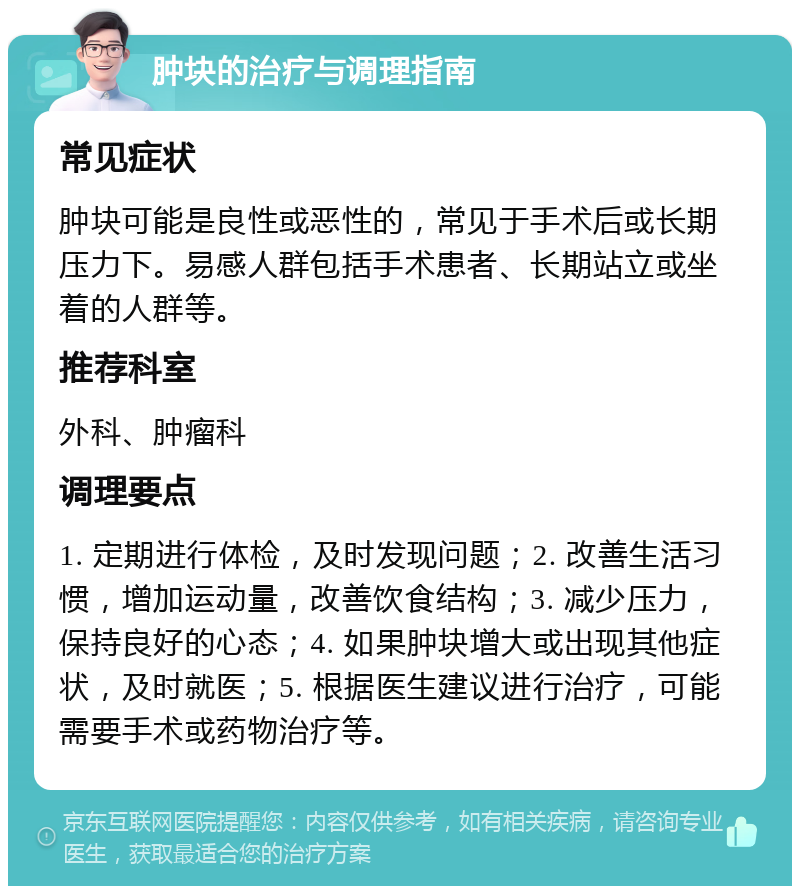 肿块的治疗与调理指南 常见症状 肿块可能是良性或恶性的，常见于手术后或长期压力下。易感人群包括手术患者、长期站立或坐着的人群等。 推荐科室 外科、肿瘤科 调理要点 1. 定期进行体检，及时发现问题；2. 改善生活习惯，增加运动量，改善饮食结构；3. 减少压力，保持良好的心态；4. 如果肿块增大或出现其他症状，及时就医；5. 根据医生建议进行治疗，可能需要手术或药物治疗等。