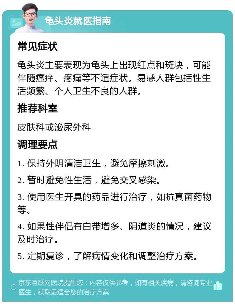 龟头炎就医指南 常见症状 龟头炎主要表现为龟头上出现红点和斑块，可能伴随瘙痒、疼痛等不适症状。易感人群包括性生活频繁、个人卫生不良的人群。 推荐科室 皮肤科或泌尿外科 调理要点 1. 保持外阴清洁卫生，避免摩擦刺激。 2. 暂时避免性生活，避免交叉感染。 3. 使用医生开具的药品进行治疗，如抗真菌药物等。 4. 如果性伴侣有白带增多、阴道炎的情况，建议及时治疗。 5. 定期复诊，了解病情变化和调整治疗方案。