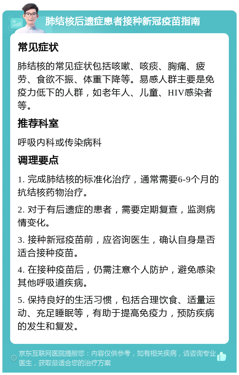 肺结核后遗症患者接种新冠疫苗指南 常见症状 肺结核的常见症状包括咳嗽、咳痰、胸痛、疲劳、食欲不振、体重下降等。易感人群主要是免疫力低下的人群，如老年人、儿童、HIV感染者等。 推荐科室 呼吸内科或传染病科 调理要点 1. 完成肺结核的标准化治疗，通常需要6-9个月的抗结核药物治疗。 2. 对于有后遗症的患者，需要定期复查，监测病情变化。 3. 接种新冠疫苗前，应咨询医生，确认自身是否适合接种疫苗。 4. 在接种疫苗后，仍需注意个人防护，避免感染其他呼吸道疾病。 5. 保持良好的生活习惯，包括合理饮食、适量运动、充足睡眠等，有助于提高免疫力，预防疾病的发生和复发。