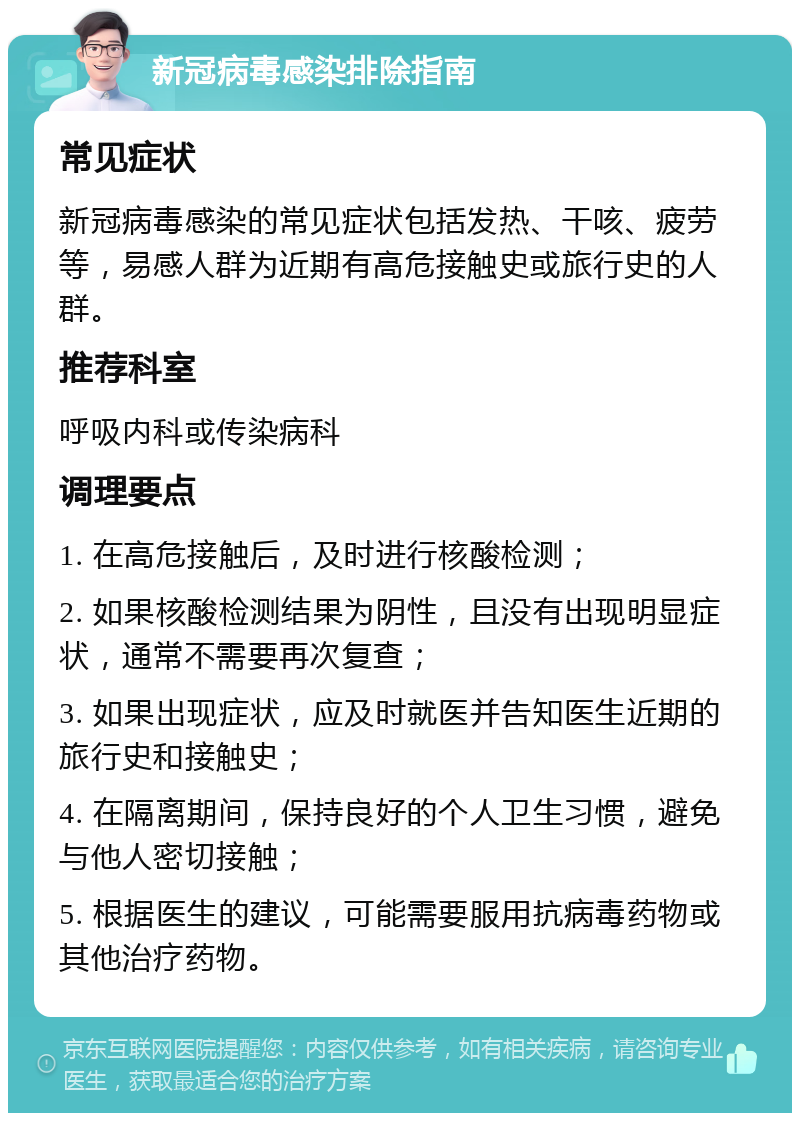 新冠病毒感染排除指南 常见症状 新冠病毒感染的常见症状包括发热、干咳、疲劳等，易感人群为近期有高危接触史或旅行史的人群。 推荐科室 呼吸内科或传染病科 调理要点 1. 在高危接触后，及时进行核酸检测； 2. 如果核酸检测结果为阴性，且没有出现明显症状，通常不需要再次复查； 3. 如果出现症状，应及时就医并告知医生近期的旅行史和接触史； 4. 在隔离期间，保持良好的个人卫生习惯，避免与他人密切接触； 5. 根据医生的建议，可能需要服用抗病毒药物或其他治疗药物。