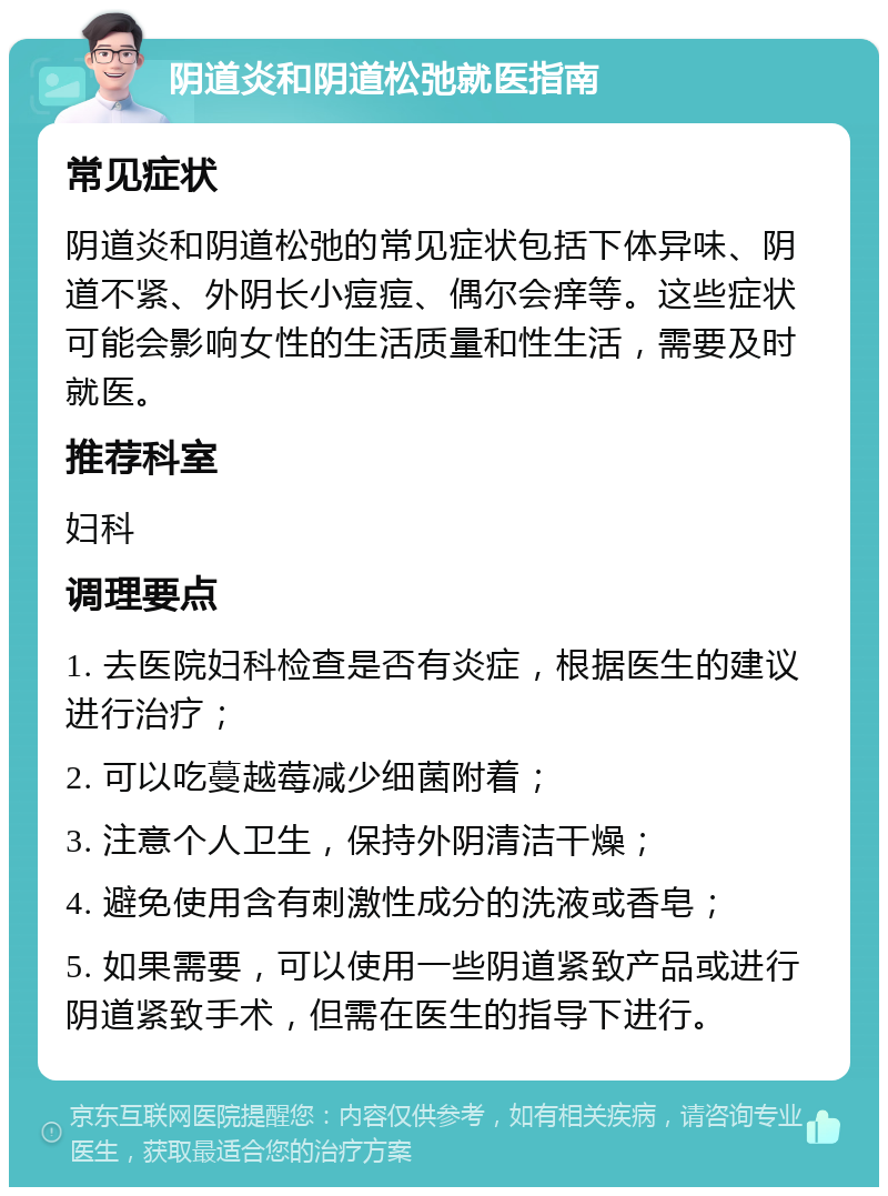 阴道炎和阴道松弛就医指南 常见症状 阴道炎和阴道松弛的常见症状包括下体异味、阴道不紧、外阴长小痘痘、偶尔会痒等。这些症状可能会影响女性的生活质量和性生活，需要及时就医。 推荐科室 妇科 调理要点 1. 去医院妇科检查是否有炎症，根据医生的建议进行治疗； 2. 可以吃蔓越莓减少细菌附着； 3. 注意个人卫生，保持外阴清洁干燥； 4. 避免使用含有刺激性成分的洗液或香皂； 5. 如果需要，可以使用一些阴道紧致产品或进行阴道紧致手术，但需在医生的指导下进行。