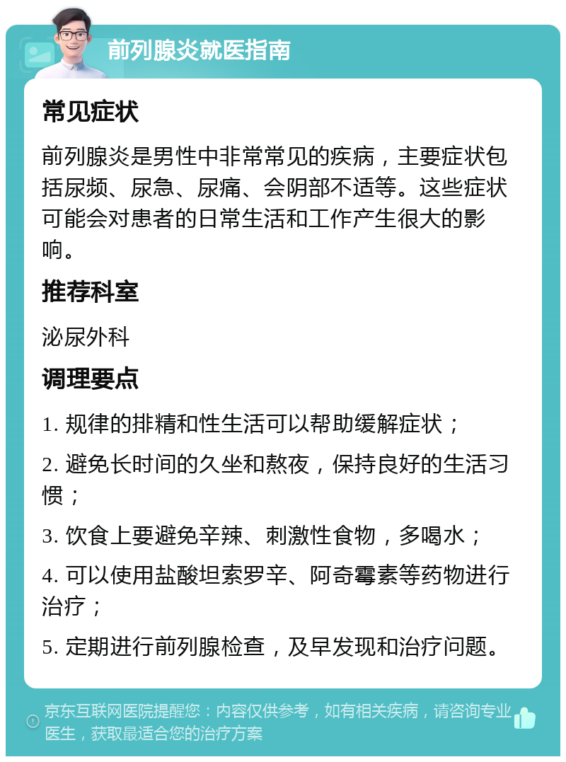 前列腺炎就医指南 常见症状 前列腺炎是男性中非常常见的疾病，主要症状包括尿频、尿急、尿痛、会阴部不适等。这些症状可能会对患者的日常生活和工作产生很大的影响。 推荐科室 泌尿外科 调理要点 1. 规律的排精和性生活可以帮助缓解症状； 2. 避免长时间的久坐和熬夜，保持良好的生活习惯； 3. 饮食上要避免辛辣、刺激性食物，多喝水； 4. 可以使用盐酸坦索罗辛、阿奇霉素等药物进行治疗； 5. 定期进行前列腺检查，及早发现和治疗问题。