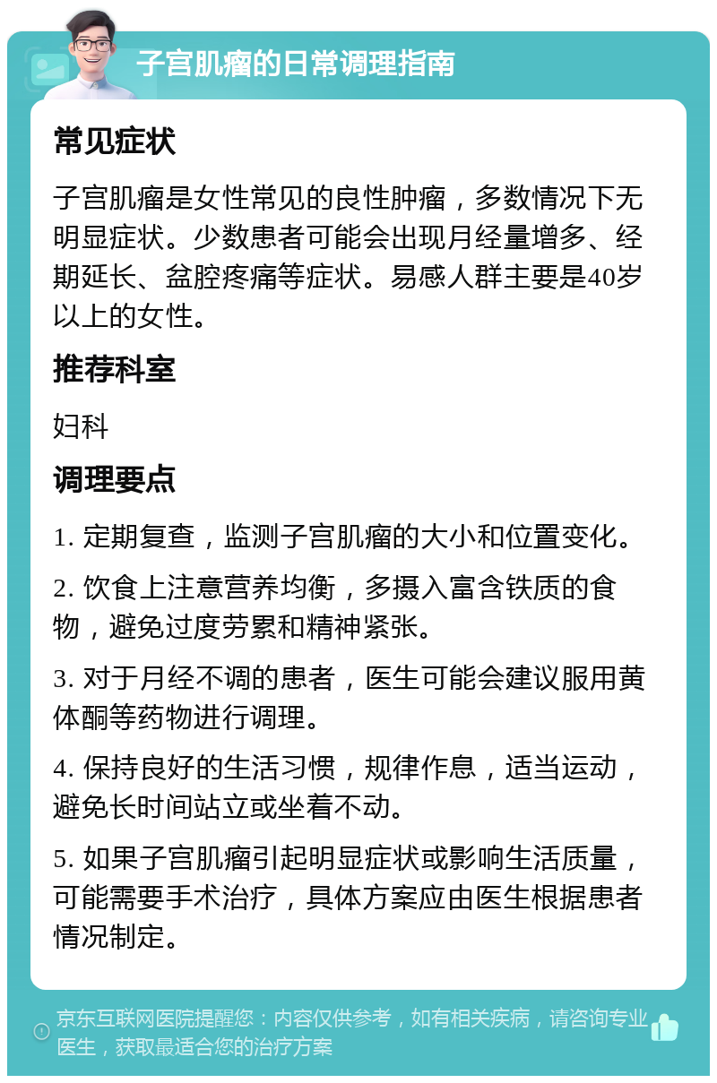 子宫肌瘤的日常调理指南 常见症状 子宫肌瘤是女性常见的良性肿瘤，多数情况下无明显症状。少数患者可能会出现月经量增多、经期延长、盆腔疼痛等症状。易感人群主要是40岁以上的女性。 推荐科室 妇科 调理要点 1. 定期复查，监测子宫肌瘤的大小和位置变化。 2. 饮食上注意营养均衡，多摄入富含铁质的食物，避免过度劳累和精神紧张。 3. 对于月经不调的患者，医生可能会建议服用黄体酮等药物进行调理。 4. 保持良好的生活习惯，规律作息，适当运动，避免长时间站立或坐着不动。 5. 如果子宫肌瘤引起明显症状或影响生活质量，可能需要手术治疗，具体方案应由医生根据患者情况制定。