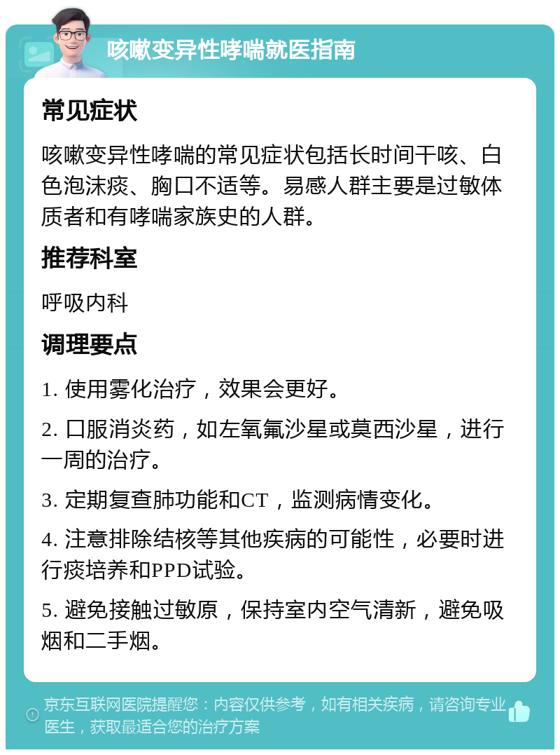 咳嗽变异性哮喘就医指南 常见症状 咳嗽变异性哮喘的常见症状包括长时间干咳、白色泡沫痰、胸口不适等。易感人群主要是过敏体质者和有哮喘家族史的人群。 推荐科室 呼吸内科 调理要点 1. 使用雾化治疗，效果会更好。 2. 口服消炎药，如左氧氟沙星或莫西沙星，进行一周的治疗。 3. 定期复查肺功能和CT，监测病情变化。 4. 注意排除结核等其他疾病的可能性，必要时进行痰培养和PPD试验。 5. 避免接触过敏原，保持室内空气清新，避免吸烟和二手烟。