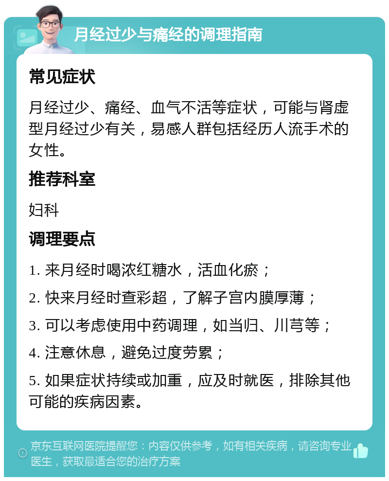 月经过少与痛经的调理指南 常见症状 月经过少、痛经、血气不活等症状，可能与肾虚型月经过少有关，易感人群包括经历人流手术的女性。 推荐科室 妇科 调理要点 1. 来月经时喝浓红糖水，活血化瘀； 2. 快来月经时查彩超，了解子宫内膜厚薄； 3. 可以考虑使用中药调理，如当归、川芎等； 4. 注意休息，避免过度劳累； 5. 如果症状持续或加重，应及时就医，排除其他可能的疾病因素。