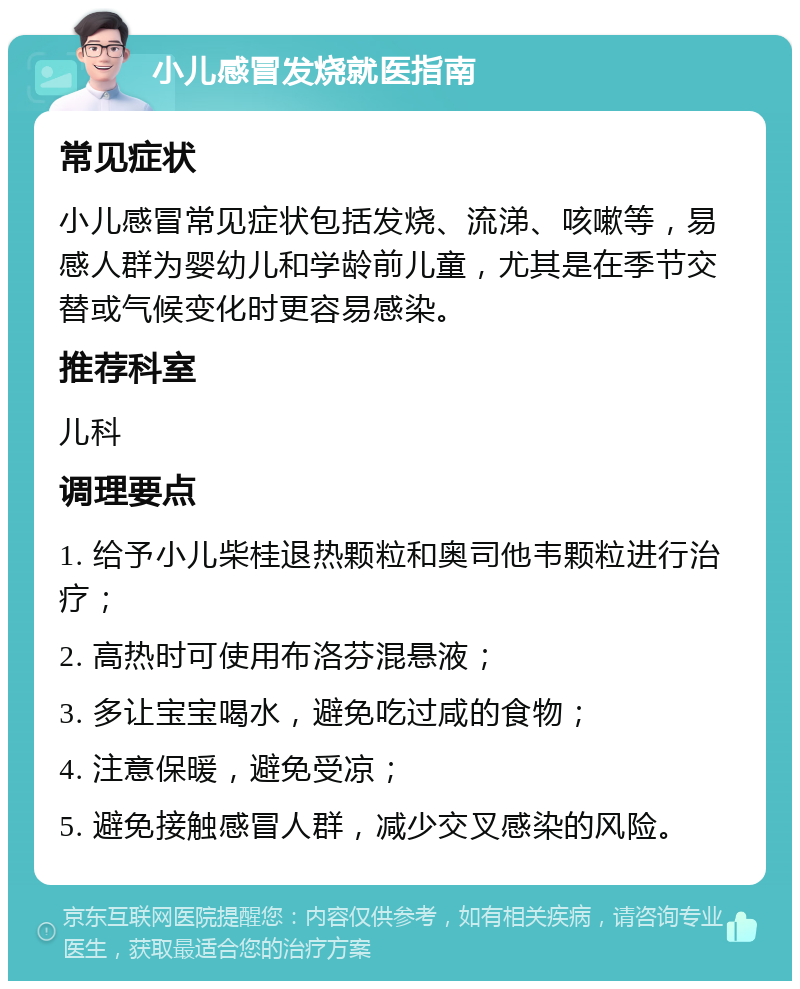 小儿感冒发烧就医指南 常见症状 小儿感冒常见症状包括发烧、流涕、咳嗽等，易感人群为婴幼儿和学龄前儿童，尤其是在季节交替或气候变化时更容易感染。 推荐科室 儿科 调理要点 1. 给予小儿柴桂退热颗粒和奥司他韦颗粒进行治疗； 2. 高热时可使用布洛芬混悬液； 3. 多让宝宝喝水，避免吃过咸的食物； 4. 注意保暖，避免受凉； 5. 避免接触感冒人群，减少交叉感染的风险。