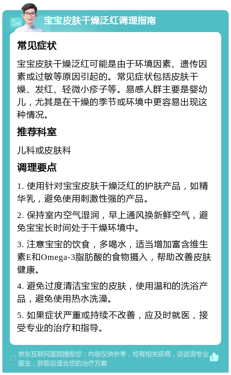 宝宝皮肤干燥泛红调理指南 常见症状 宝宝皮肤干燥泛红可能是由于环境因素、遗传因素或过敏等原因引起的。常见症状包括皮肤干燥、发红、轻微小疹子等。易感人群主要是婴幼儿，尤其是在干燥的季节或环境中更容易出现这种情况。 推荐科室 儿科或皮肤科 调理要点 1. 使用针对宝宝皮肤干燥泛红的护肤产品，如精华乳，避免使用刺激性强的产品。 2. 保持室内空气湿润，早上通风换新鲜空气，避免宝宝长时间处于干燥环境中。 3. 注意宝宝的饮食，多喝水，适当增加富含维生素E和Omega-3脂肪酸的食物摄入，帮助改善皮肤健康。 4. 避免过度清洁宝宝的皮肤，使用温和的洗浴产品，避免使用热水洗澡。 5. 如果症状严重或持续不改善，应及时就医，接受专业的治疗和指导。