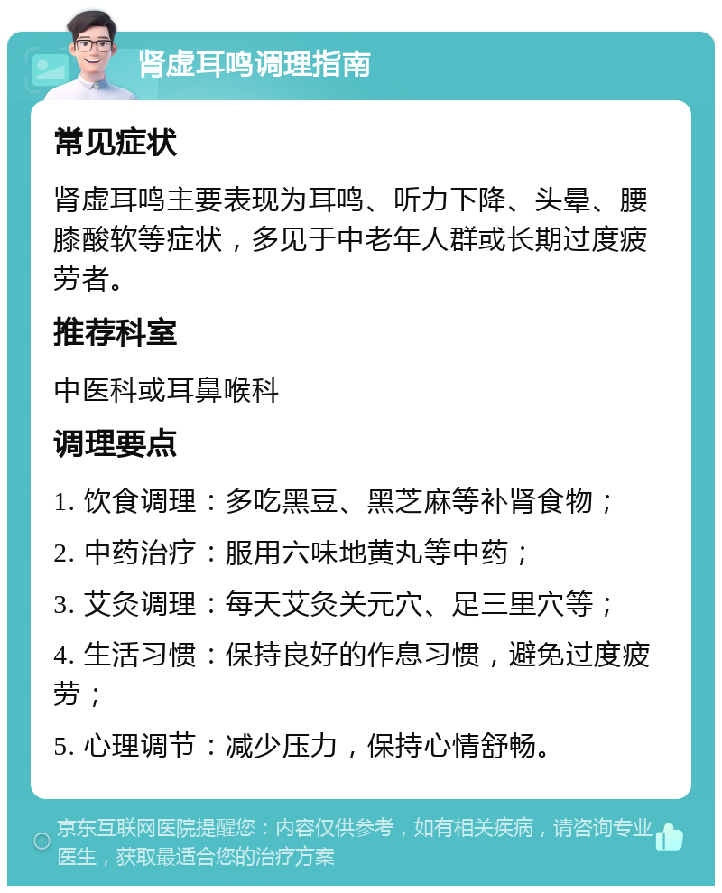 肾虚耳鸣调理指南 常见症状 肾虚耳鸣主要表现为耳鸣、听力下降、头晕、腰膝酸软等症状，多见于中老年人群或长期过度疲劳者。 推荐科室 中医科或耳鼻喉科 调理要点 1. 饮食调理：多吃黑豆、黑芝麻等补肾食物； 2. 中药治疗：服用六味地黄丸等中药； 3. 艾灸调理：每天艾灸关元穴、足三里穴等； 4. 生活习惯：保持良好的作息习惯，避免过度疲劳； 5. 心理调节：减少压力，保持心情舒畅。