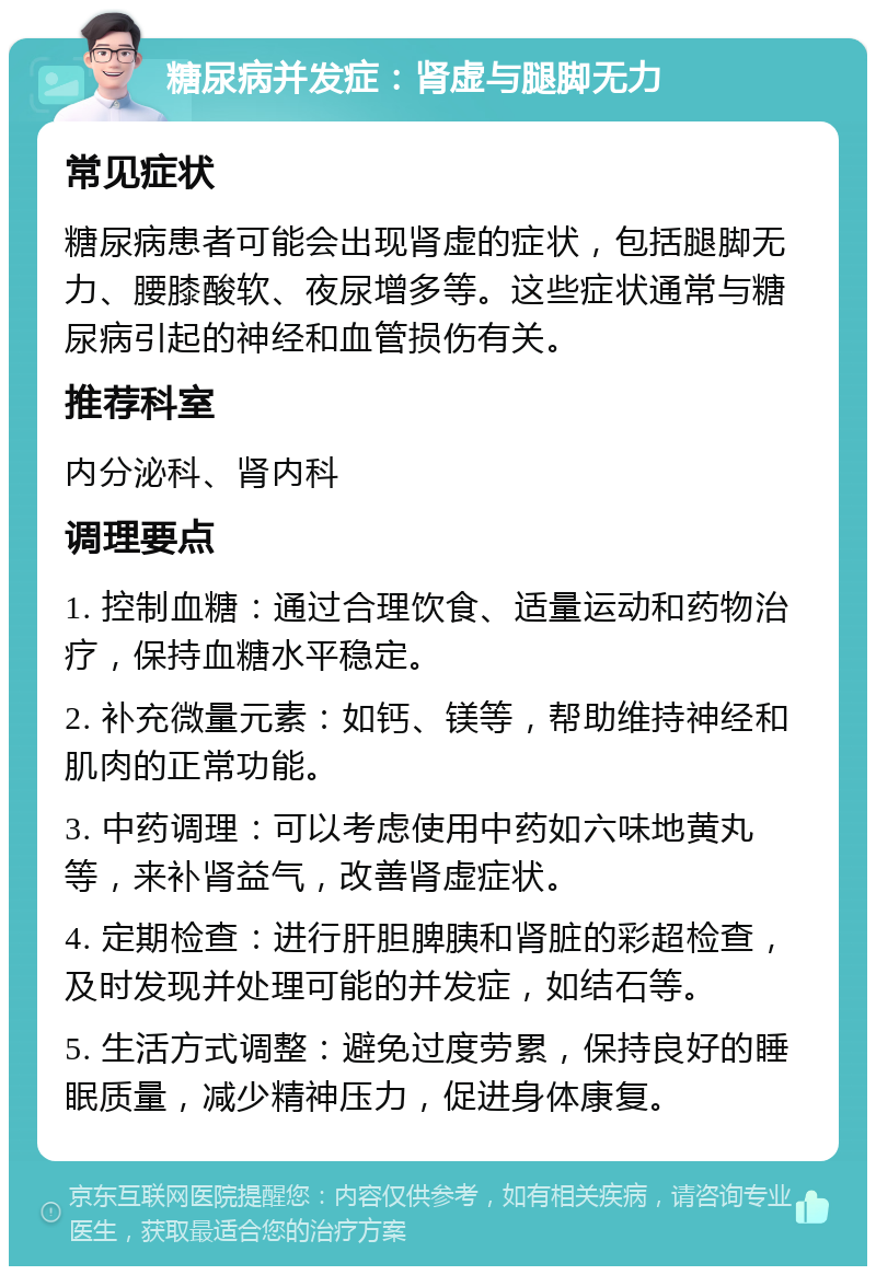 糖尿病并发症：肾虚与腿脚无力 常见症状 糖尿病患者可能会出现肾虚的症状，包括腿脚无力、腰膝酸软、夜尿增多等。这些症状通常与糖尿病引起的神经和血管损伤有关。 推荐科室 内分泌科、肾内科 调理要点 1. 控制血糖：通过合理饮食、适量运动和药物治疗，保持血糖水平稳定。 2. 补充微量元素：如钙、镁等，帮助维持神经和肌肉的正常功能。 3. 中药调理：可以考虑使用中药如六味地黄丸等，来补肾益气，改善肾虚症状。 4. 定期检查：进行肝胆脾胰和肾脏的彩超检查，及时发现并处理可能的并发症，如结石等。 5. 生活方式调整：避免过度劳累，保持良好的睡眠质量，减少精神压力，促进身体康复。