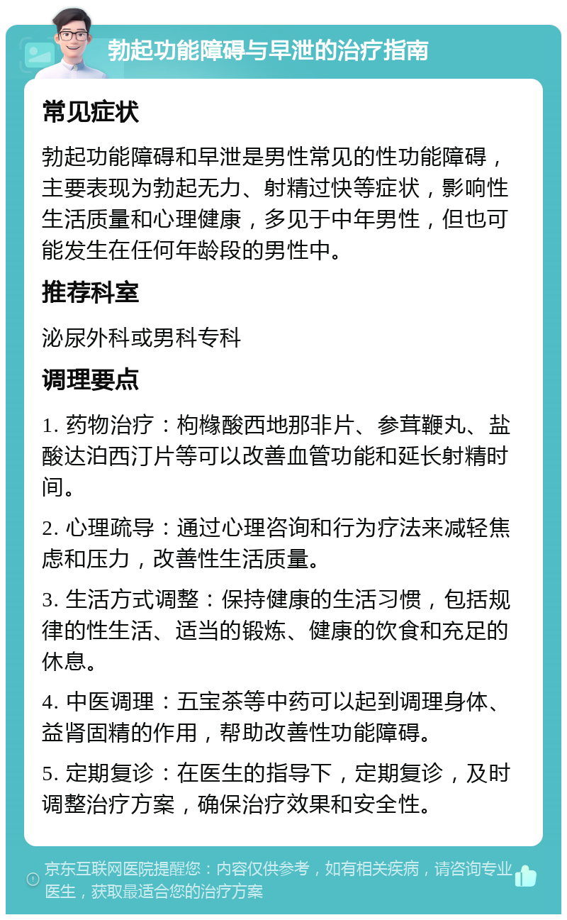 勃起功能障碍与早泄的治疗指南 常见症状 勃起功能障碍和早泄是男性常见的性功能障碍，主要表现为勃起无力、射精过快等症状，影响性生活质量和心理健康，多见于中年男性，但也可能发生在任何年龄段的男性中。 推荐科室 泌尿外科或男科专科 调理要点 1. 药物治疗：枸橼酸西地那非片、参茸鞭丸、盐酸达泊西汀片等可以改善血管功能和延长射精时间。 2. 心理疏导：通过心理咨询和行为疗法来减轻焦虑和压力，改善性生活质量。 3. 生活方式调整：保持健康的生活习惯，包括规律的性生活、适当的锻炼、健康的饮食和充足的休息。 4. 中医调理：五宝茶等中药可以起到调理身体、益肾固精的作用，帮助改善性功能障碍。 5. 定期复诊：在医生的指导下，定期复诊，及时调整治疗方案，确保治疗效果和安全性。