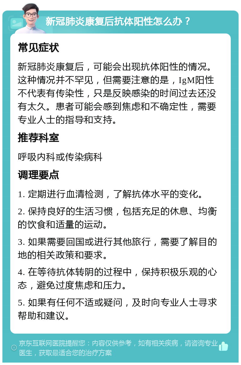 新冠肺炎康复后抗体阳性怎么办？ 常见症状 新冠肺炎康复后，可能会出现抗体阳性的情况。这种情况并不罕见，但需要注意的是，IgM阳性不代表有传染性，只是反映感染的时间过去还没有太久。患者可能会感到焦虑和不确定性，需要专业人士的指导和支持。 推荐科室 呼吸内科或传染病科 调理要点 1. 定期进行血清检测，了解抗体水平的变化。 2. 保持良好的生活习惯，包括充足的休息、均衡的饮食和适量的运动。 3. 如果需要回国或进行其他旅行，需要了解目的地的相关政策和要求。 4. 在等待抗体转阴的过程中，保持积极乐观的心态，避免过度焦虑和压力。 5. 如果有任何不适或疑问，及时向专业人士寻求帮助和建议。