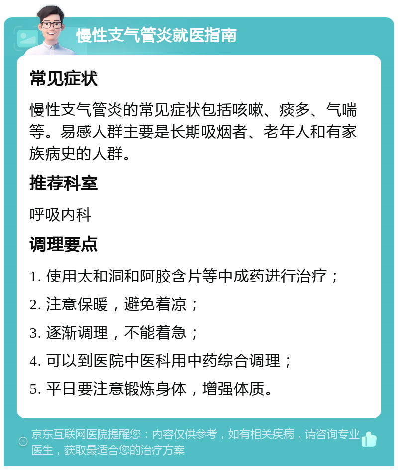 慢性支气管炎就医指南 常见症状 慢性支气管炎的常见症状包括咳嗽、痰多、气喘等。易感人群主要是长期吸烟者、老年人和有家族病史的人群。 推荐科室 呼吸内科 调理要点 1. 使用太和洞和阿胶含片等中成药进行治疗； 2. 注意保暖，避免着凉； 3. 逐渐调理，不能着急； 4. 可以到医院中医科用中药综合调理； 5. 平日要注意锻炼身体，增强体质。