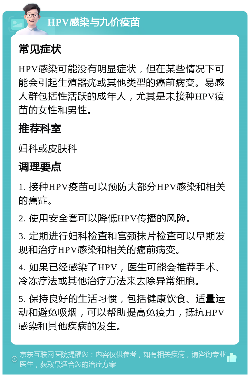 HPV感染与九价疫苗 常见症状 HPV感染可能没有明显症状，但在某些情况下可能会引起生殖器疣或其他类型的癌前病变。易感人群包括性活跃的成年人，尤其是未接种HPV疫苗的女性和男性。 推荐科室 妇科或皮肤科 调理要点 1. 接种HPV疫苗可以预防大部分HPV感染和相关的癌症。 2. 使用安全套可以降低HPV传播的风险。 3. 定期进行妇科检查和宫颈抹片检查可以早期发现和治疗HPV感染和相关的癌前病变。 4. 如果已经感染了HPV，医生可能会推荐手术、冷冻疗法或其他治疗方法来去除异常细胞。 5. 保持良好的生活习惯，包括健康饮食、适量运动和避免吸烟，可以帮助提高免疫力，抵抗HPV感染和其他疾病的发生。