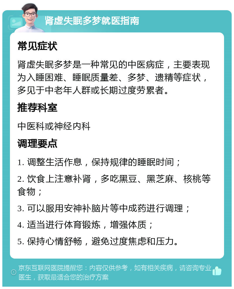 肾虚失眠多梦就医指南 常见症状 肾虚失眠多梦是一种常见的中医病症，主要表现为入睡困难、睡眠质量差、多梦、遗精等症状，多见于中老年人群或长期过度劳累者。 推荐科室 中医科或神经内科 调理要点 1. 调整生活作息，保持规律的睡眠时间； 2. 饮食上注意补肾，多吃黑豆、黑芝麻、核桃等食物； 3. 可以服用安神补脑片等中成药进行调理； 4. 适当进行体育锻炼，增强体质； 5. 保持心情舒畅，避免过度焦虑和压力。